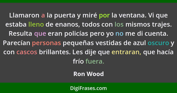 Llamaron a la puerta y miré por la ventana. Vi que estaba lleno de enanos, todos con los mismos trajes. Resulta que eran policías pero yo n... - Ron Wood