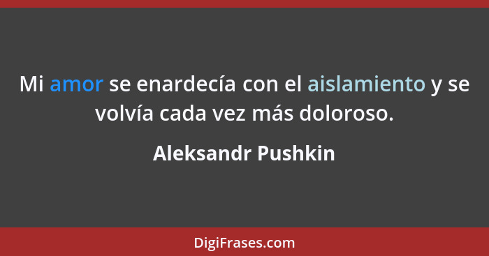 Mi amor se enardecía con el aislamiento y se volvía cada vez más doloroso.... - Aleksandr Pushkin