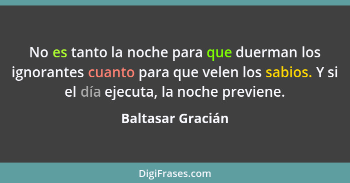 No es tanto la noche para que duerman los ignorantes cuanto para que velen los sabios. Y si el día ejecuta, la noche previene.... - Baltasar Gracián