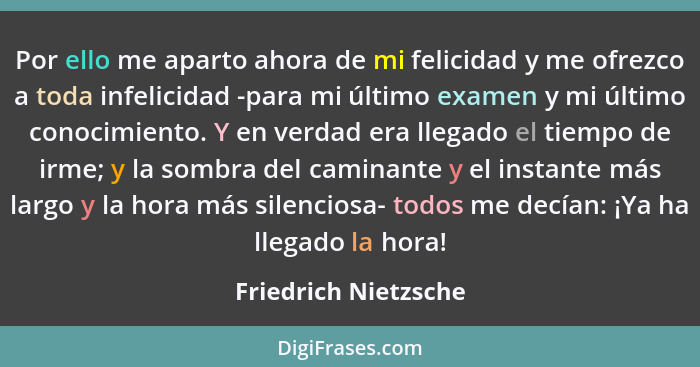 Por ello me aparto ahora de mi felicidad y me ofrezco a toda infelicidad -para mi último examen y mi último conocimiento. Y en v... - Friedrich Nietzsche