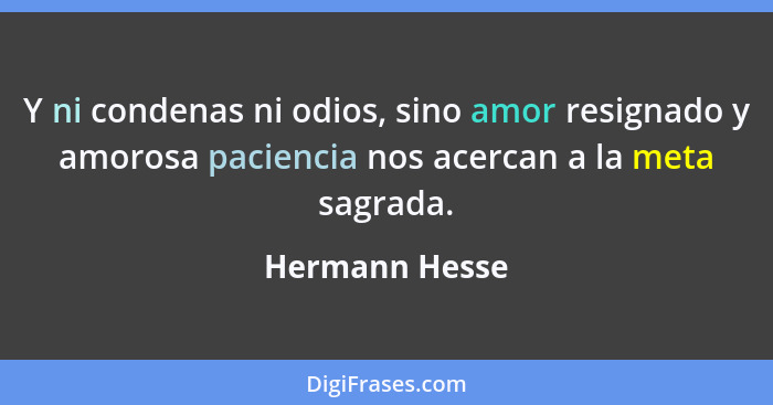 Y ni condenas ni odios, sino amor resignado y amorosa paciencia nos acercan a la meta sagrada.... - Hermann Hesse