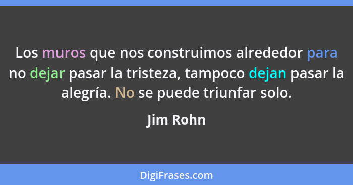 Los muros que nos construimos alrededor para no dejar pasar la tristeza, tampoco dejan pasar la alegría. No se puede triunfar solo.... - Jim Rohn