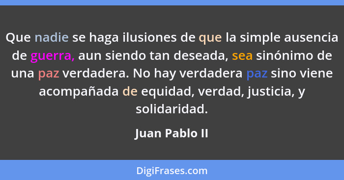 Que nadie se haga ilusiones de que la simple ausencia de guerra, aun siendo tan deseada, sea sinónimo de una paz verdadera. No hay ver... - Juan Pablo II