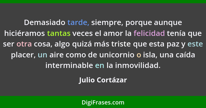 Demasiado tarde, siempre, porque aunque hiciéramos tantas veces el amor la felicidad tenía que ser otra cosa, algo quizá más triste q... - Julio Cortázar