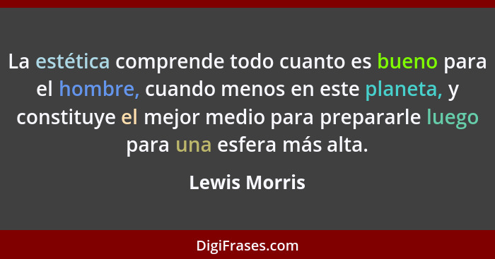 La estética comprende todo cuanto es bueno para el hombre, cuando menos en este planeta, y constituye el mejor medio para prepararle lu... - Lewis Morris