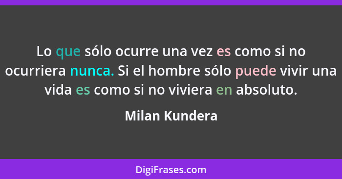 Lo que sólo ocurre una vez es como si no ocurriera nunca. Si el hombre sólo puede vivir una vida es como si no viviera en absoluto.... - Milan Kundera