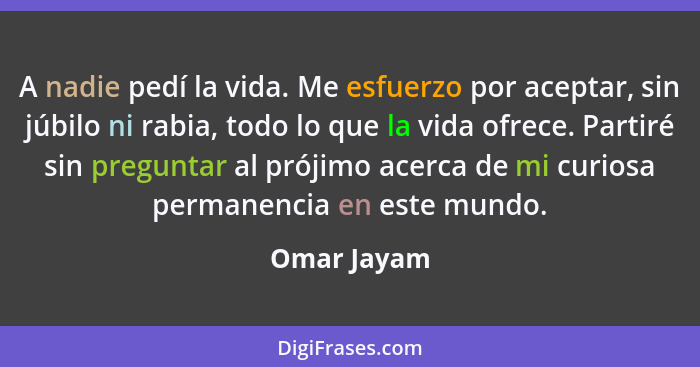 A nadie pedí la vida. Me esfuerzo por aceptar, sin júbilo ni rabia, todo lo que la vida ofrece. Partiré sin preguntar al prójimo acerca d... - Omar Jayam