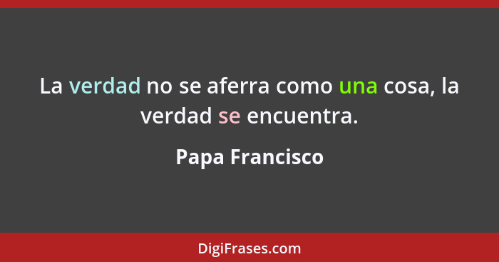 La verdad no se aferra como una cosa, la verdad se encuentra.... - Papa Francisco