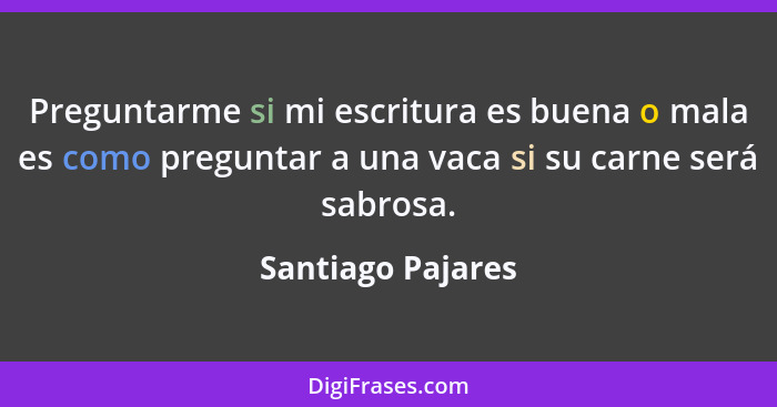 Preguntarme si mi escritura es buena o mala es como preguntar a una vaca si su carne será sabrosa.... - Santiago Pajares