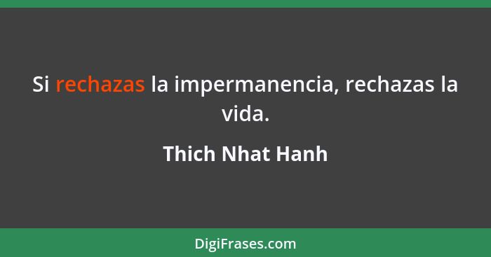 Si rechazas la impermanencia, rechazas la vida.... - Thich Nhat Hanh