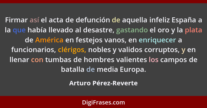 Firmar así el acta de defunción de aquella infeliz España a la que había llevado al desastre, gastando el oro y la plata de Amé... - Arturo Pérez-Reverte