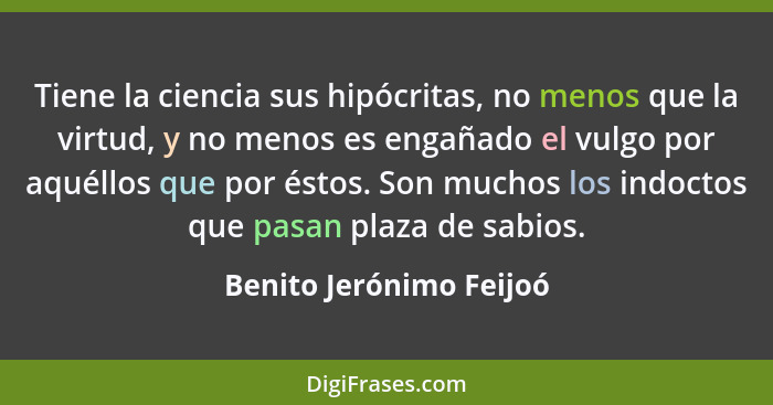 Tiene la ciencia sus hipócritas, no menos que la virtud, y no menos es engañado el vulgo por aquéllos que por éstos. Son much... - Benito Jerónimo Feijoó