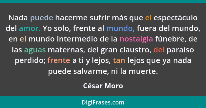 Nada puede hacerme sufrir más que el espectáculo del amor. Yo solo, frente al mundo, fuera del mundo, en el mundo intermedio de la nostal... - César Moro