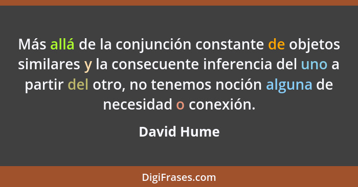 Más allá de la conjunción constante de objetos similares y la consecuente inferencia del uno a partir del otro, no tenemos noción alguna... - David Hume