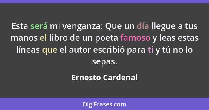 Esta será mi venganza: Que un día llegue a tus manos el libro de un poeta famoso y leas estas líneas que el autor escribió para ti... - Ernesto Cardenal