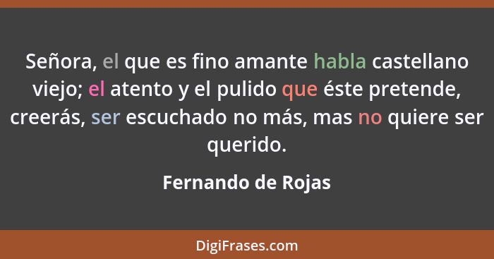 Señora, el que es fino amante habla castellano viejo; el atento y el pulido que éste pretende, creerás, ser escuchado no más, mas... - Fernando de Rojas