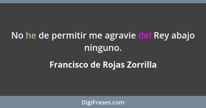 No he de permitir me agravie del Rey abajo ninguno.... - Francisco de Rojas Zorrilla
