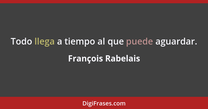 Todo llega a tiempo al que puede aguardar.... - François Rabelais