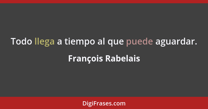 Todo llega a tiempo al que puede aguardar.... - François Rabelais