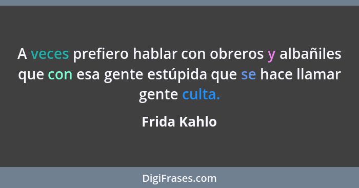 A veces prefiero hablar con obreros y albañiles que con esa gente estúpida que se hace llamar gente culta.... - Frida Kahlo