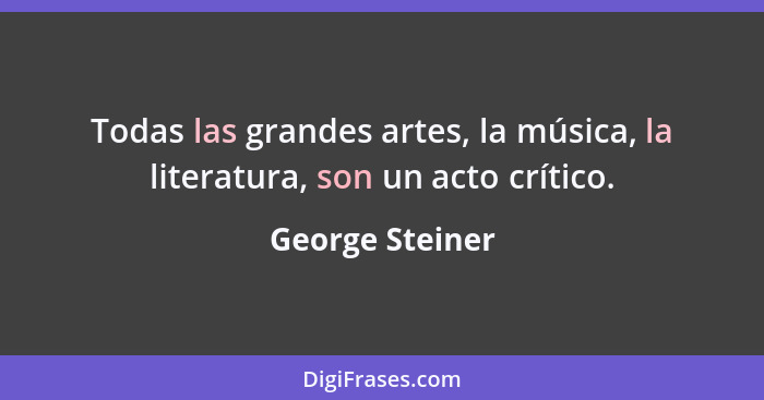 Todas las grandes artes, la música, la literatura, son un acto crítico.... - George Steiner