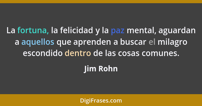 La fortuna, la felicidad y la paz mental, aguardan a aquellos que aprenden a buscar el milagro escondido dentro de las cosas comunes.... - Jim Rohn