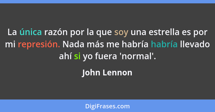 La única razón por la que soy una estrella es por mi represión. Nada más me habría habría llevado ahí si yo fuera 'normal'.... - John Lennon