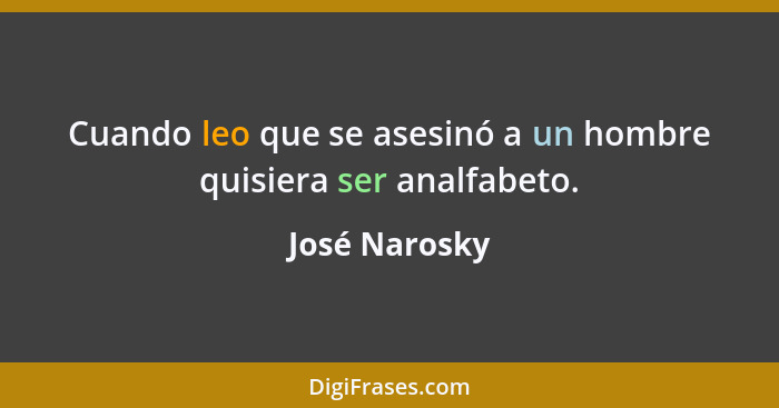 Cuando leo que se asesinó a un hombre quisiera ser analfabeto.... - José Narosky