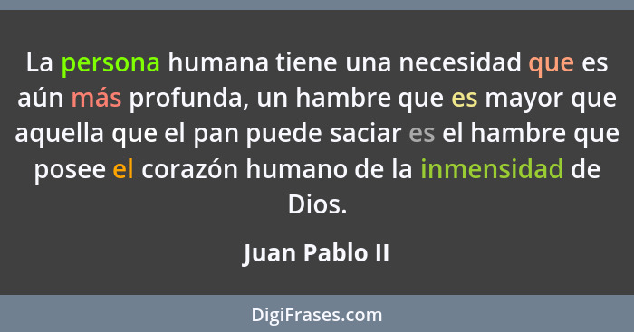 La persona humana tiene una necesidad que es aún más profunda, un hambre que es mayor que aquella que el pan puede saciar es el hambre... - Juan Pablo II