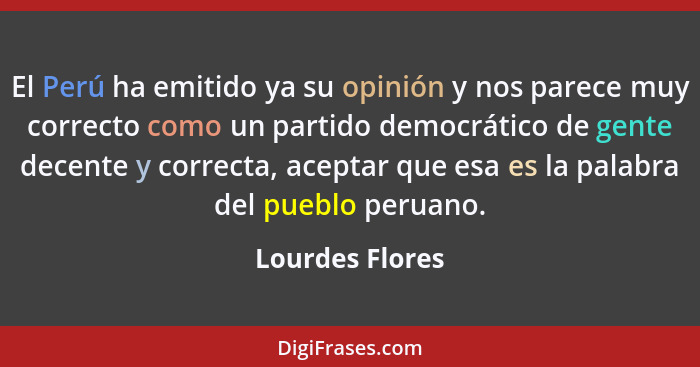 El Perú ha emitido ya su opinión y nos parece muy correcto como un partido democrático de gente decente y correcta, aceptar que esa e... - Lourdes Flores