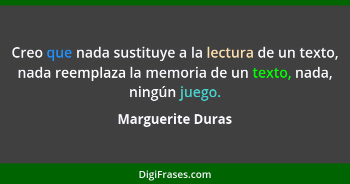 Creo que nada sustituye a la lectura de un texto, nada reemplaza la memoria de un texto, nada, ningún juego.... - Marguerite Duras