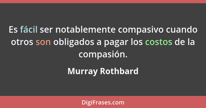 Es fácil ser notablemente compasivo cuando otros son obligados a pagar los costos de la compasión.... - Murray Rothbard