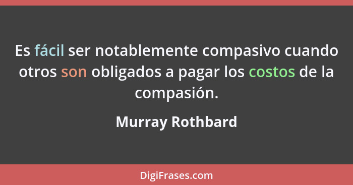 Es fácil ser notablemente compasivo cuando otros son obligados a pagar los costos de la compasión.... - Murray Rothbard