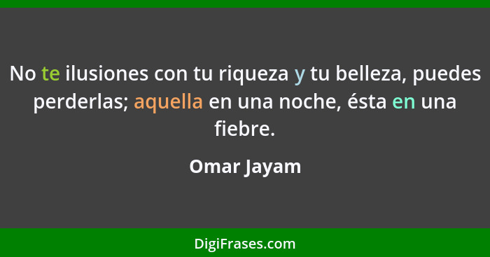 No te ilusiones con tu riqueza y tu belleza, puedes perderlas; aquella en una noche, ésta en una fiebre.... - Omar Jayam