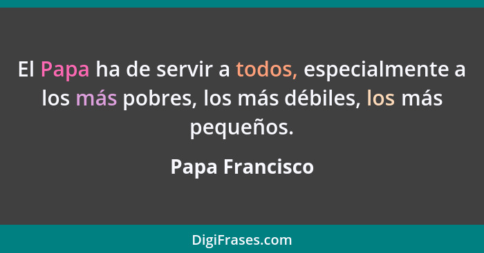 El Papa ha de servir a todos, especialmente a los más pobres, los más débiles, los más pequeños.... - Papa Francisco