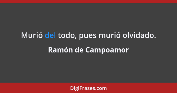Murió del todo, pues murió olvidado.... - Ramón de Campoamor