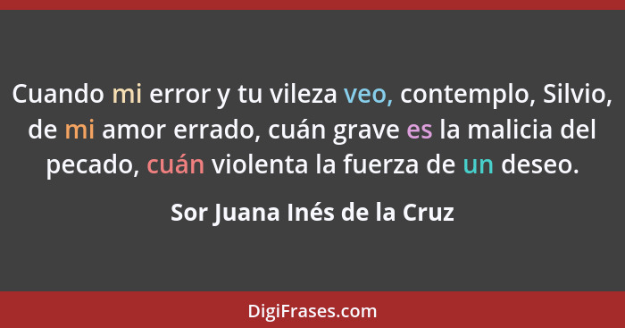 Cuando mi error y tu vileza veo, contemplo, Silvio, de mi amor errado, cuán grave es la malicia del pecado, cuán violenta... - Sor Juana Inés de la Cruz