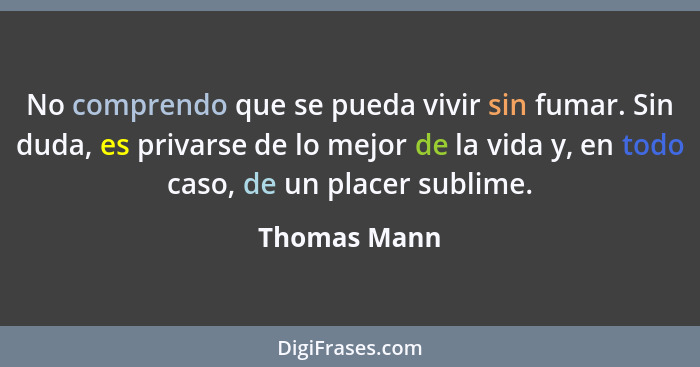 No comprendo que se pueda vivir sin fumar. Sin duda, es privarse de lo mejor de la vida y, en todo caso, de un placer sublime.... - Thomas Mann