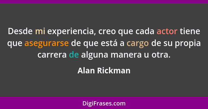 Desde mi experiencia, creo que cada actor tiene que asegurarse de que está a cargo de su propia carrera de alguna manera u otra.... - Alan Rickman