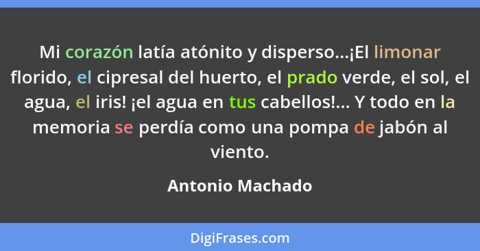 Mi corazón latía atónito y disperso...¡El limonar florido, el cipresal del huerto, el prado verde, el sol, el agua, el iris! ¡el agu... - Antonio Machado