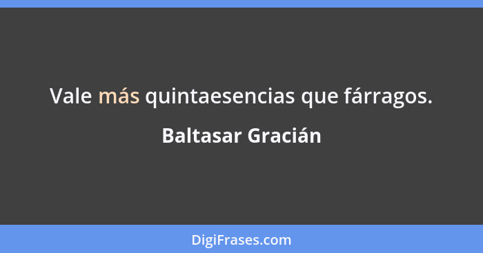 Vale más quintaesencias que fárragos.... - Baltasar Gracián