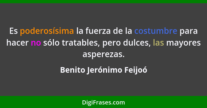 Es poderosísima la fuerza de la costumbre para hacer no sólo tratables, pero dulces, las mayores asperezas.... - Benito Jerónimo Feijoó