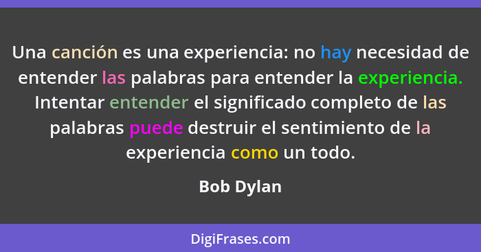 Una canción es una experiencia: no hay necesidad de entender las palabras para entender la experiencia. Intentar entender el significado c... - Bob Dylan