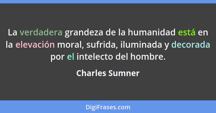 La verdadera grandeza de la humanidad está en la elevación moral, sufrida, iluminada y decorada por el intelecto del hombre.... - Charles Sumner