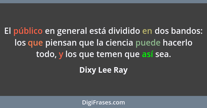 El público en general está dividido en dos bandos: los que piensan que la ciencia puede hacerlo todo, y los que temen que así sea.... - Dixy Lee Ray