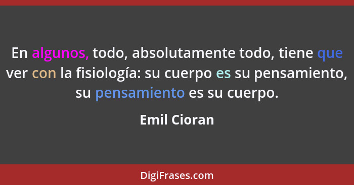 En algunos, todo, absolutamente todo, tiene que ver con la fisiología: su cuerpo es su pensamiento, su pensamiento es su cuerpo.... - Emil Cioran