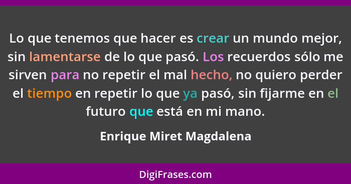 Lo que tenemos que hacer es crear un mundo mejor, sin lamentarse de lo que pasó. Los recuerdos sólo me sirven para no repeti... - Enrique Miret Magdalena