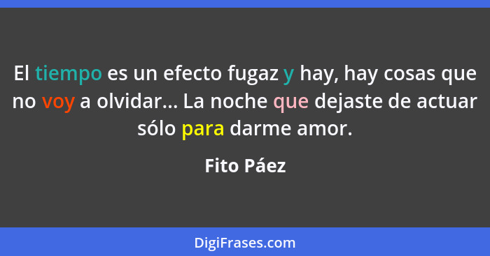 El tiempo es un efecto fugaz y hay, hay cosas que no voy a olvidar... La noche que dejaste de actuar sólo para darme amor.... - Fito Páez