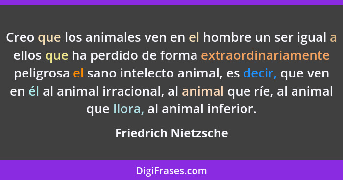 Creo que los animales ven en el hombre un ser igual a ellos que ha perdido de forma extraordinariamente peligrosa el sano intele... - Friedrich Nietzsche