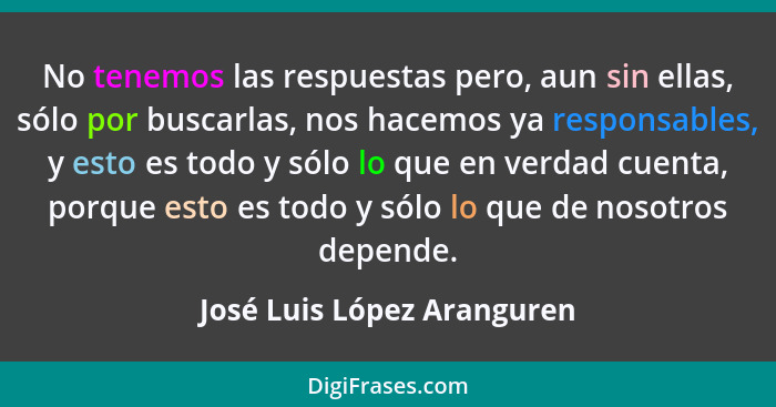 No tenemos las respuestas pero, aun sin ellas, sólo por buscarlas, nos hacemos ya responsables, y esto es todo y sólo lo q... - José Luis López Aranguren